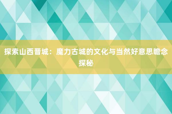 探索山西晋城：魔力古城的文化与当然好意思瞻念探秘